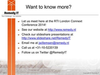 Want to know more?
Let us meet here at the RTI London Connext
Conference 2014!
See our website at http://www.remedy.nl
Check our slideshare presentations at
http://www.slideshare.net/RemedyIT
Email me at jwillemsen@remedy.nl
Call us at +31-10-5220139
Follow us on Twitter @RemedyIT
Copyright © Remedy IT25
 