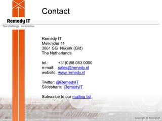 Contact
26
Remedy IT
Melkrijder 11
3861 SG Nijkerk (Gld)
The Netherlands
tel.: +31(0)88 053 0000
e-mail: sales@remedy.nl
website: www.remedy.nl
Twitter: @RemedyIT
Slideshare: RemedyIT
Subscribe to our mailing list
Copyright © Remedy IT
 