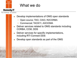 What we do
Develop implementations of OMG open standards
• Open source; TAO, CIAO, R2CORBA
• Commercial; TAOX11, AXCIOMA
Deliver services related to OMG standards including
CORBA, CCM, DDS
Deliver services for specific implementations,
including RTI Connext DDS
Develop open standards as part of the OMG
Copyright © Remedy IT3
 