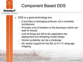 Component Based DDS
DDS is a great technology but
• It provides a messaging protocol, not a complete
architecture
• Provides a lot of freedom to the developer which can
lead to misuse
• Lots of things are left to the application like
deployment and threading model design
• Vendor portability can be a challenge
• No vendor support for the IDL to C++11 language
mapping
Copyright © Remedy IT4
 