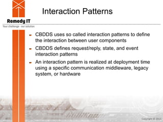 Interaction Patterns
CBDDS uses so called interaction patterns to define
the interaction between user components
CBDDS defines request/reply, state, and event
interaction patterns
An interaction pattern is realized at deployment time
using a specific communication middleware, legacy
system, or hardware
Copyright © 20139
 