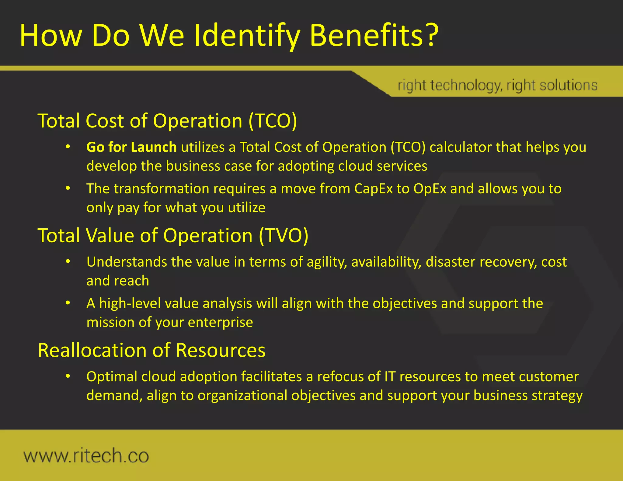 How Do We Identify Benefits?
Total Cost of Operation (TCO)
• Go for Launch utilizes a Total Cost of Operation (TCO) calculator that helps you
develop the business case for adopting cloud services
• The transformation requires a move from CapEx to OpEx and allows you to
only pay for what you utilize
Total Value of Operation (TVO)
• Understands the value in terms of agility, availability, disaster recovery, cost
and reach
• A high-level value analysis will align with the objectives and support the
mission of your enterprise
Reallocation of Resources
• Optimal cloud adoption facilitates a refocus of IT resources to meet customer
demand, align to organizational objectives and support your business strategy
 