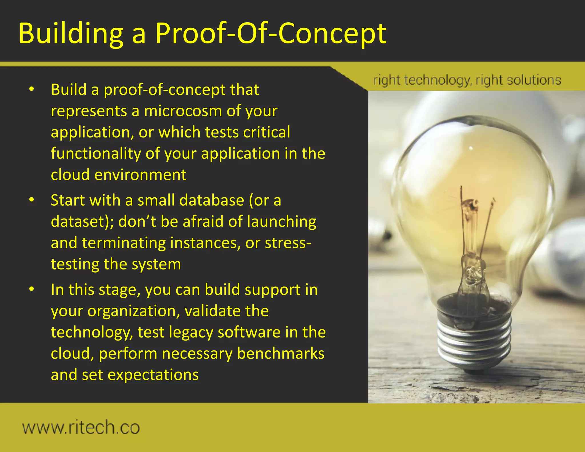 Building a Proof-Of-Concept
• Build a proof-of-concept that
represents a microcosm of your
application, or which tests critical
functionality of your application in the
cloud environment
• Start with a small database (or a
dataset); don’t be afraid of launching
and terminating instances, or stress-
testing the system
• In this stage, you can build support in
your organization, validate the
technology, test legacy software in the
cloud, perform necessary benchmarks
and set expectations
 