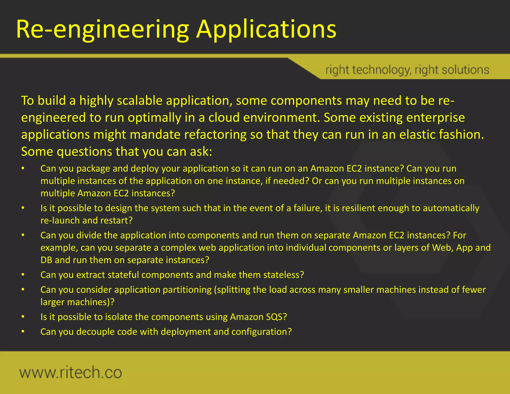 Re-engineering Applications
To build a highly scalable application, some components may need to be re-
engineered to run optimally in a cloud environment. Some existing enterprise
applications might mandate refactoring so that they can run in an elastic fashion.
Some questions that you can ask:
• Can you package and deploy your application so it can run on an Amazon EC2 instance? Can you run
multiple instances of the application on one instance, if needed? Or can you run multiple instances on
multiple Amazon EC2 instances?
• Is it possible to design the system such that in the event of a failure, it is resilient enough to automatically
re-launch and restart?
• Can you divide the application into components and run them on separate Amazon EC2 instances? For
example, can you separate a complex web application into individual components or layers of Web, App and
DB and run them on separate instances?
• Can you extract stateful components and make them stateless?
• Can you consider application partitioning (splitting the load across many smaller machines instead of fewer
larger machines)?
• Is it possible to isolate the components using Amazon SQS?
• Can you decouple code with deployment and configuration?
 
