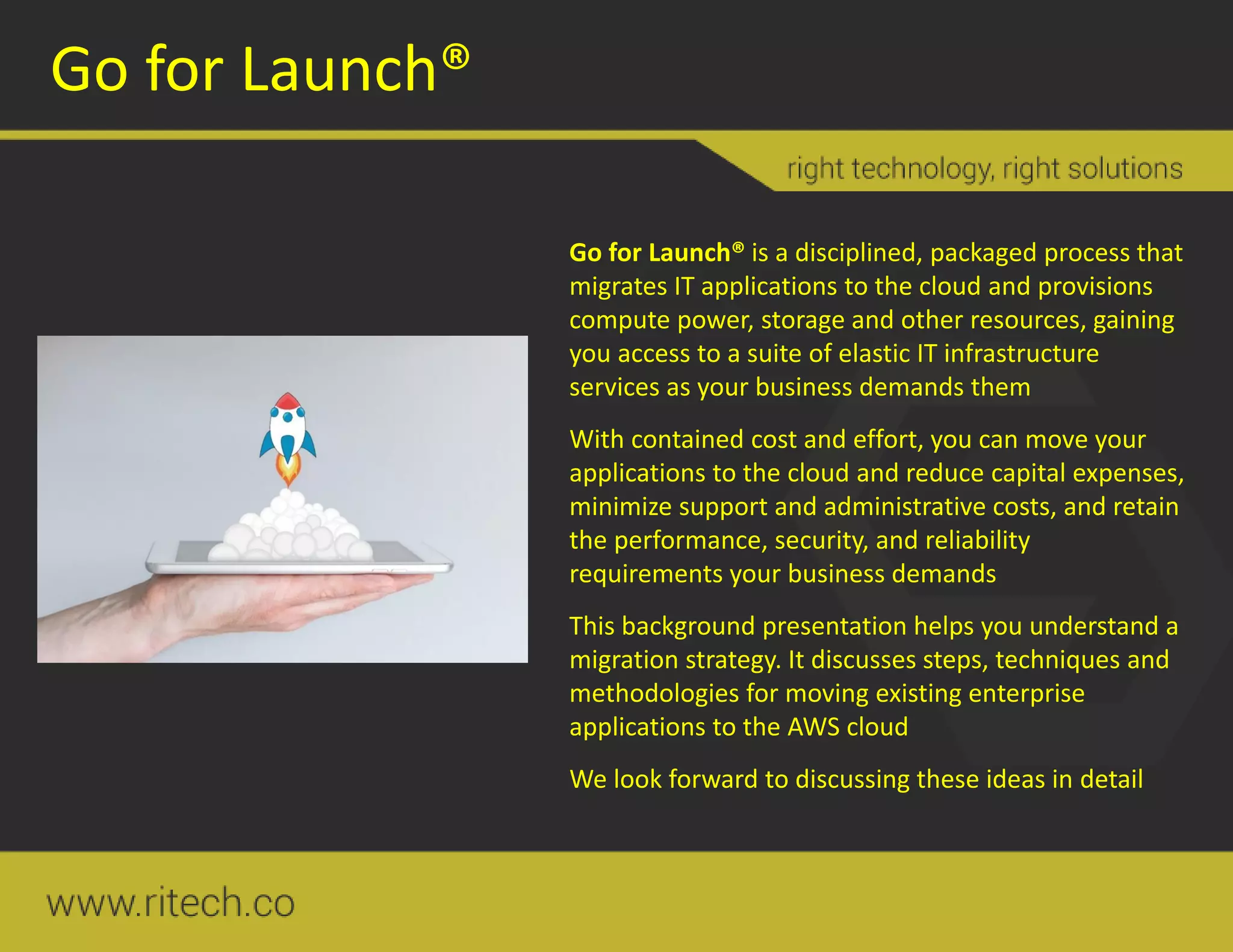 Go for Launch®
Go for Launch® is a disciplined, packaged process that
migrates IT applications to the cloud and provisions
compute power, storage and other resources, gaining
you access to a suite of elastic IT infrastructure
services as your business demands them
With contained cost and effort, you can move your
applications to the cloud and reduce capital expenses,
minimize support and administrative costs, and retain
the performance, security, and reliability
requirements your business demands
This background presentation helps you understand a
migration strategy. It discusses steps, techniques and
methodologies for moving existing enterprise
applications to the AWS cloud
We look forward to discussing these ideas in detail
 