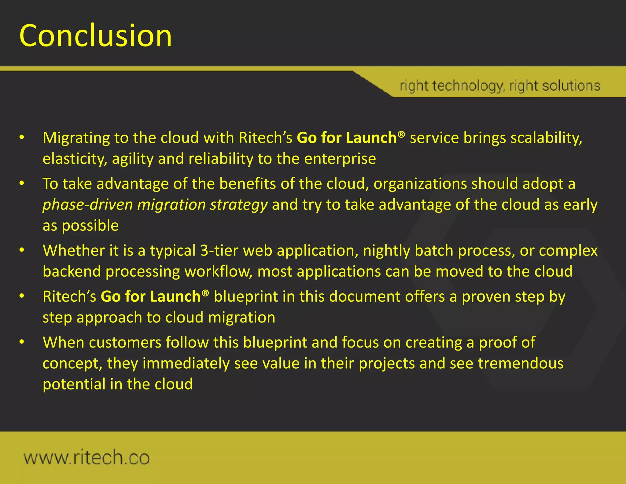 Conclusion
• Migrating to the cloud with Ritech’s Go for Launch® service brings scalability,
elasticity, agility and reliability to the enterprise
• To take advantage of the benefits of the cloud, organizations should adopt a
phase-driven migration strategy and try to take advantage of the cloud as early
as possible
• Whether it is a typical 3-tier web application, nightly batch process, or complex
backend processing workflow, most applications can be moved to the cloud
• Ritech’s Go for Launch® blueprint in this document offers a proven step by
step approach to cloud migration
• When customers follow this blueprint and focus on creating a proof of
concept, they immediately see value in their projects and see tremendous
potential in the cloud
 
