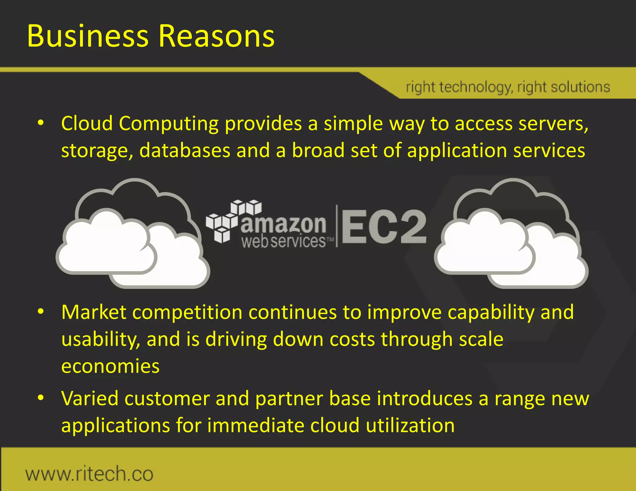 Business Reasons
• Cloud Computing provides a simple way to access servers,
storage, databases and a broad set of application services
• Market competition continues to improve capability and
usability, and is driving down costs through scale
economies
• Varied customer and partner base introduces a range new
applications for immediate cloud utilization
 