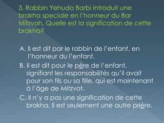 A. Il est dit par le rabbin de l’enfant, en
    l’honneur du l’enfant.
B. Il est dit pour le père de l’enfant,
   signifiant les responsabilités qu’il avait
   pour son fils ou sa fille, qui est maintenant
   à l’âge de Mitzvot.
C. Il n’y a pas une signification de cette
   brakha, Il est seulement une autre prière.
 