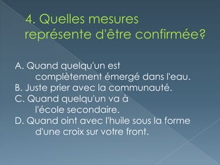 A. Quand quelqu'un est
     complètement émergé dans l'eau.
B. Juste prier avec la communauté.
C. Quand quelqu'un va à
     l'école secondaire.
D. Quand oint avec l'huile sous la forme
     d'une croix sur votre front.
 