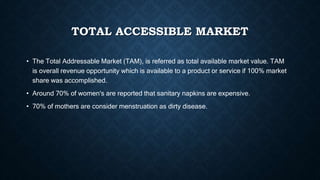 TOTAL ACCESSIBLE MARKET
• The Total Addressable Market (TAM), is referred as total available market value. TAM
is overall revenue opportunity which is available to a product or service if 100% market
share was accomplished.
• Around 70% of women's are reported that sanitary napkins are expensive.
• 70% of mothers are consider menstruation as dirty disease.
 