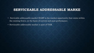 SERVICEABLE ADDRESSABLE MARKE
• Servicable addressable market (SAM) is the market opportunity that exists within
the existing firm’s, on the basis of current and past performance.
• Serviceable addressable market is part of TAM.
 