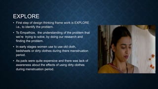 EXPLORE
• First step of design thinking frame work is EXPLORE
i.e., to identify the problem.
• To Empathize, the understanding of the problem that
we’re trying to solve, by doing our research and
finding the problem.
• In early stages women use to use old cloth,
bedsheets or dirty clothes during there menstruation
period.
• As pads were quite expensive and there was lack of
awareness about the effects of using dirty clothes
during menstruation period.
 