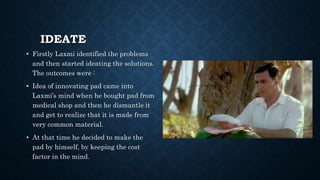 IDEATE
• Firstly Laxmi identified the problems
and then started ideating the solutions.
The outcomes were :
• Idea of innovating pad came into
Laxmi’s mind when he bought pad from
medical shop and then he dismantle it
and get to realize that it is made from
very common material.
• At that time he decided to make the
pad by himself, by keeping the cost
factor in the mind.
 