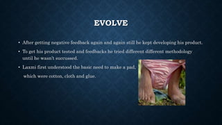 EVOLVE
• After getting negative feedback again and again still he kept developing his product.
• To get his product tested and feedbacks he tried different different methodology
until he wasn’t succussed.
• Laxmi first understood the basic need to make a pad,
which were cotton, cloth and glue.
 