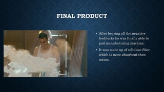FINAL PRODUCT
• After bearing all the negative
feedbacks he was finally able to
pad manufacturing machine.
• It was made up of cellulose fiber
which is more absorbent then
cotton.
 