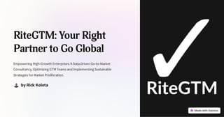 RiteGTM: Your Right
Partner to Go Global
Empowering High-Growth Enterprises:AData-Driven Go-to-Market
Consultancy, Optimizing GTM Teams and Implementing Sustainable
Strategies for Market Proliferation.
by Rick Koleta
 