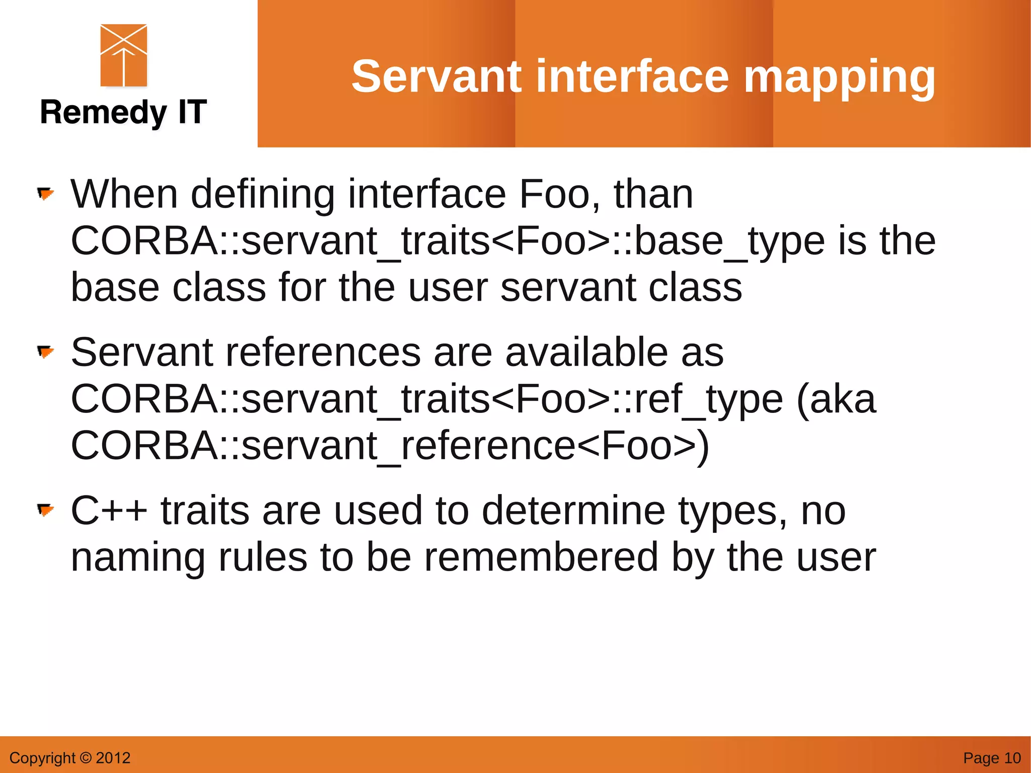 Servant interface mapping

        When defining interface Foo, than
        CORBA::servant_traits<Foo>::base_type is the
        base class for the user servant class
        Servant references are available as
        CORBA::servant_traits<Foo>::ref_type (aka
        CORBA::servant_reference<Foo>)
        C++ traits are used to determine types, no
        naming rules to be remembered by the user



Copyright © 2012                                       Page 10
 