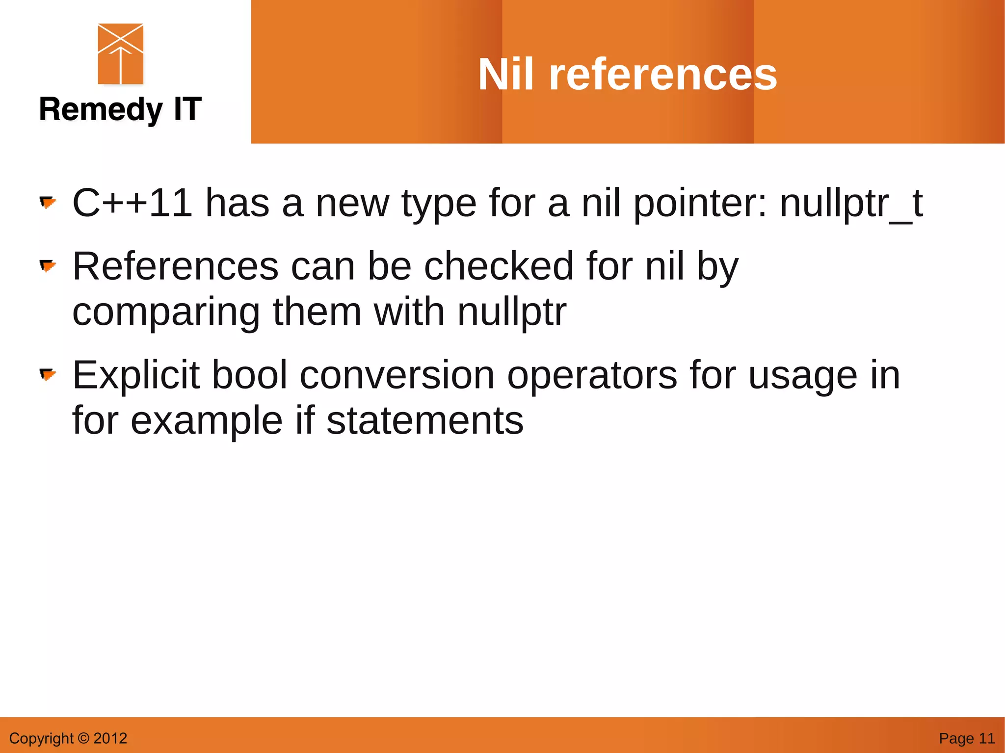Nil references

        C++11 has a new type for a nil pointer: nullptr_t
        References can be checked for nil by
        comparing them with nullptr
        Explicit bool conversion operators for usage in
        for example if statements




Copyright © 2012                                            Page 11
 