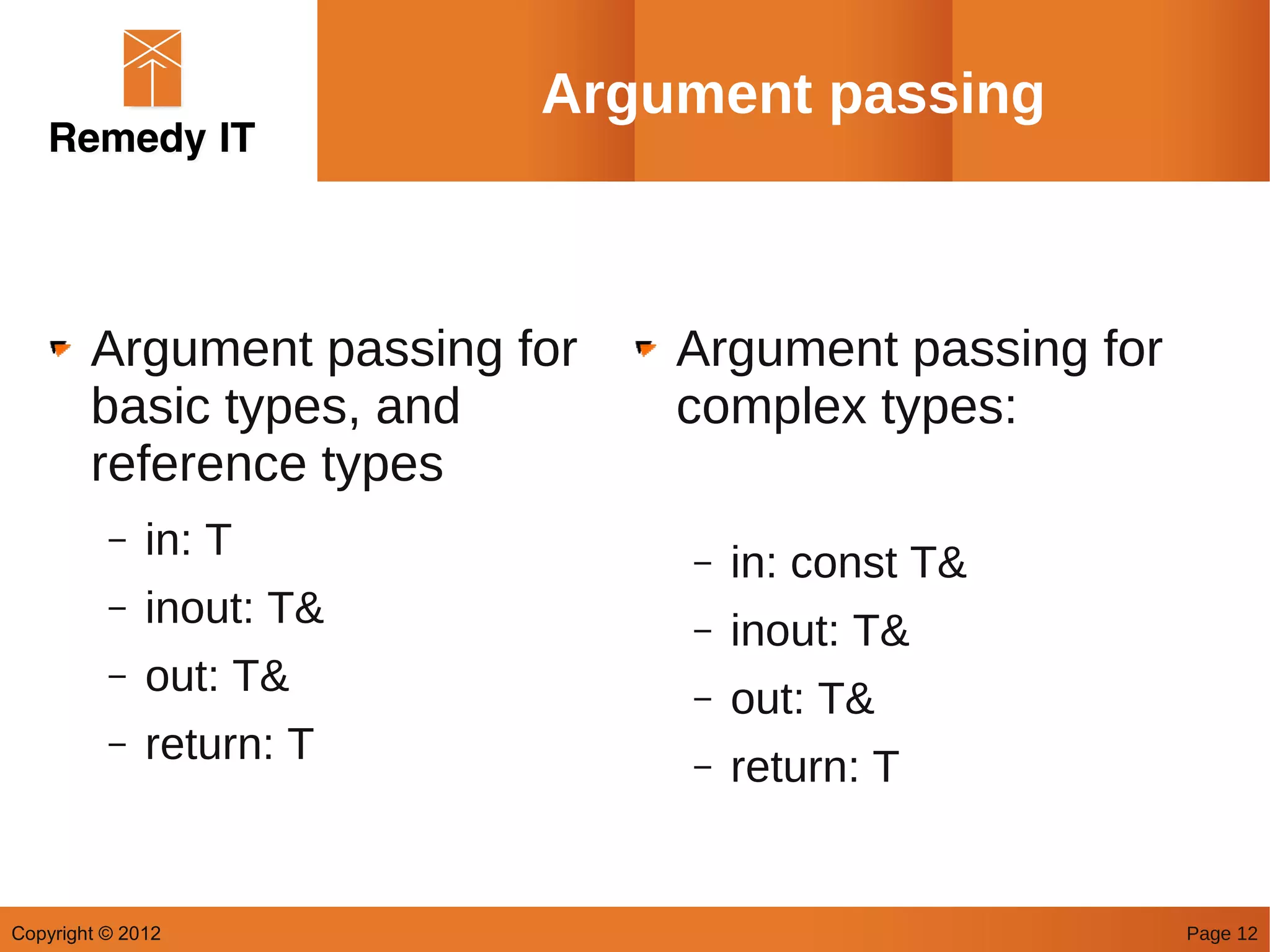 Argument passing



        Argument passing for   Argument passing for
        basic types, and       complex types:
        reference types
          –   in: T            –   in: const T&
          –   inout: T&        –   inout: T&
          –   out: T&          –   out: T&
          –   return: T        –   return: T


Copyright © 2012                                      Page 12
 