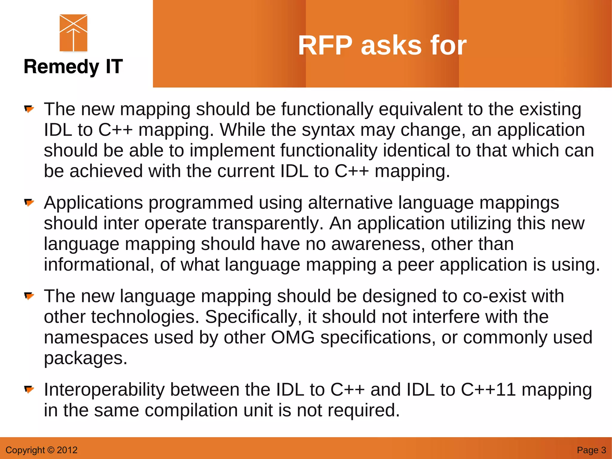 RFP asks for

        The new mapping should be functionally equivalent to the existing
        IDL to C++ mapping. While the syntax may change, an application
        should be able to implement functionality identical to that which can
        be achieved with the current IDL to C++ mapping.
        Applications programmed using alternative language mappings
        should inter operate transparently. An application utilizing this new
        language mapping should have no awareness, other than
        informational, of what language mapping a peer application is using.
        The new language mapping should be designed to co-exist with
        other technologies. Specifically, it should not interfere with the
        namespaces used by other OMG specifications, or commonly used
        packages.
        Interoperability between the IDL to C++ and IDL to C++11 mapping
        in the same compilation unit is not required.
Copyright © 2012                                                          Page 3
 