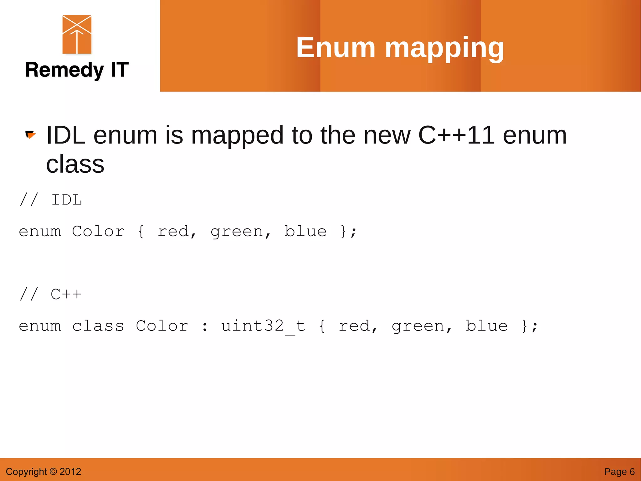 Enum mapping

        IDL enum is mapped to the new C++11 enum
        class
  // IDL
  enum Color { red, green, blue };


  // C++
  enum class Color : uint32_t { red, green, blue };




Copyright © 2012                                      Page 6
 