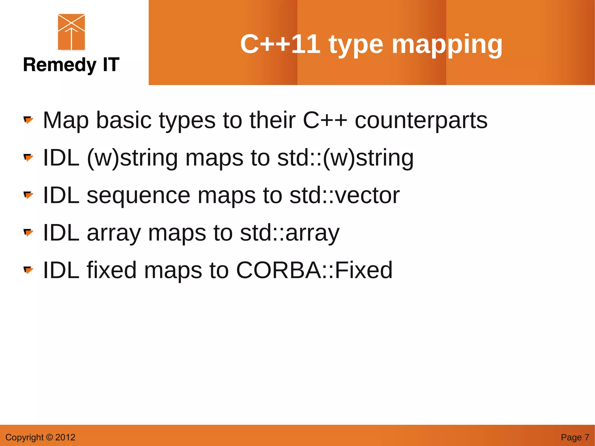 C++11 type mapping

        Map basic types to their C++ counterparts
        IDL (w)string maps to std::(w)string
        IDL sequence maps to std::vector
        IDL array maps to std::array
        IDL fixed maps to CORBA::Fixed




Copyright © 2012                                    Page 7
 