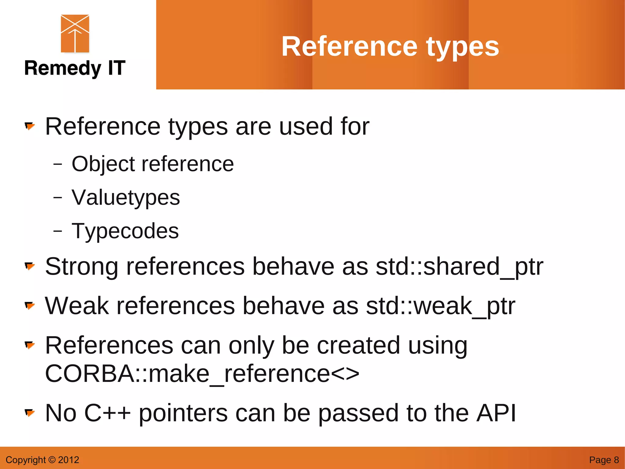 Reference types

        Reference types are used for
          –   Object reference
          –   Valuetypes
          –   Typecodes
        Strong references behave as std::shared_ptr
        Weak references behave as std::weak_ptr
        References can only be created using
        CORBA::make_reference<>
        No C++ pointers can be passed to the API
Copyright © 2012                                      Page 8
 