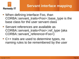 Servant interface mapping

        When defining interface Foo, than
        CORBA::servant_traits<Foo>::base_type is the
        base class for the user servant class
        Servant references are available as
        CORBA::servant_traits<Foo>::ref_type (aka
        CORBA::servant_reference<Foo>)
        C++ traits are used to determine types, no
        naming rules to be remembered by the user



Copyright © 2012                                       Page 10
 