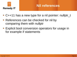 Nil references

        C++11 has a new type for a nil pointer: nullptr_t
        References can be checked for nil by
        comparing them with nullptr
        Explicit bool conversion operators for usage in
        for example if statements




Copyright © 2012                                            Page 11
 