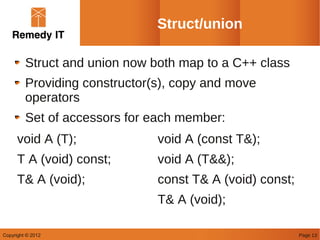 Struct/union

         Struct and union now both map to a C++ class
         Providing constructor(s), copy and move
         operators
         Set of accessors for each member:
      void A (T);              void A (const T&);
      T A (void) const;        void A (T&&);
      T& A (void);             const T& A (void) const;
                               T& A (void);

Copyright © 2012                                          Page 13
 