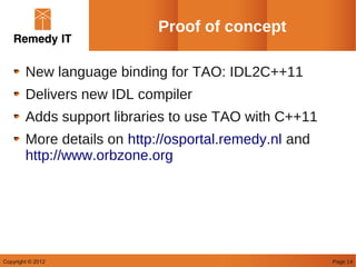 Proof of concept

        New language binding for TAO: IDL2C++11
        Delivers new IDL compiler
        Adds support libraries to use TAO with C++11
        More details on http://osportal.remedy.nl and
        http://www.orbzone.org




Copyright © 2012                                        Page 14
 