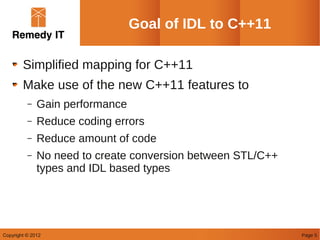 Goal of IDL to C++11

        Simplified mapping for C++11
        Make use of the new C++11 features to
          –   Gain performance
          –   Reduce coding errors
          –   Reduce amount of code
          –   No need to create conversion between STL/C++
              types and IDL based types




Copyright © 2012                                             Page 5
 