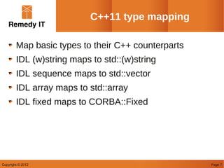 C++11 type mapping

        Map basic types to their C++ counterparts
        IDL (w)string maps to std::(w)string
        IDL sequence maps to std::vector
        IDL array maps to std::array
        IDL fixed maps to CORBA::Fixed




Copyright © 2012                                    Page 7
 
