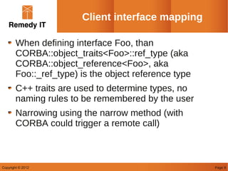 Client interface mapping

        When defining interface Foo, than
        CORBA::object_traits<Foo>::ref_type (aka
        CORBA::object_reference<Foo>, aka
        Foo::_ref_type) is the object reference type
        C++ traits are used to determine types, no
        naming rules to be remembered by the user
        Narrowing using the narrow method (with
        CORBA could trigger a remote call)



Copyright © 2012                                       Page 9
 