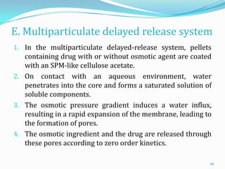 E. Multiparticulate delayed release system
1. In the multiparticulate delayed-release system, pellets
containing drug with or without osmotic agent are coated
with an SPM-like cellulose acetate.
2. On contact with an aqueous environment, water
penetrates into the core and forms a saturated solution of
soluble components.
3. The osmotic pressure gradient induces a water influx,
resulting in a rapid expansion of the membrane, leading to
the formation of pores.
4. The osmotic ingredient and the drug are released through
these pores according to zero order kinetics.
22
 