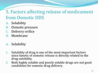 5. Factors affecting release of medicament
from Osmotic DDS
A. Solubility
B. Osmotic pressure
C. Delivery orifice
D. Membrane
A. Solubility
1. Solubility of drug is one of the most important factors
since kinetic of osmotic release is directly related to the
drug solubility.
2. Both highly soluble and poorly soluble drugs are not good
candidates for osmotic drug delivery.
24
 