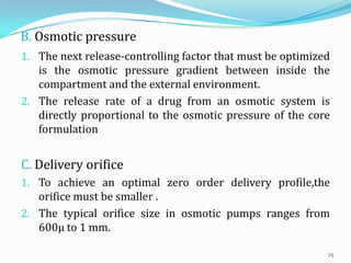 B. Osmotic pressure
1. The next release-controlling factor that must be optimized
is the osmotic pressure gradient between inside the
compartment and the external environment.
2. The release rate of a drug from an osmotic system is
directly proportional to the osmotic pressure of the core
formulation
C. Delivery orifice
1. To achieve an optimal zero order delivery profile,the
orifice must be smaller .
2. The typical orifice size in osmotic pumps ranges from
600µ to 1 mm.
25
 