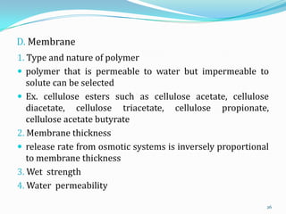 D. Membrane
1. Type and nature of polymer
 polymer that is permeable to water but impermeable to
solute can be selected
 Ex. cellulose esters such as cellulose acetate, cellulose
diacetate, cellulose triacetate, cellulose propionate,
cellulose acetate butyrate
2. Membrane thickness
 release rate from osmotic systems is inversely proportional
to membrane thickness
3. Wet strength
4. Water permeability
26
 