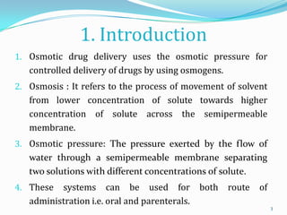 1. Introduction
1. Osmotic drug delivery uses the osmotic pressure for
controlled delivery of drugs by using osmogens.
2. Osmosis : It refers to the process of movement of solvent
from lower concentration of solute towards higher
concentration of solute across the semipermeable
membrane.
3. Osmotic pressure: The pressure exerted by the flow of
water through a semipermeable membrane separating
two solutions with different concentrations of solute.
4. These systems can be used for both route of
administration i.e. oral and parenterals.
3
 