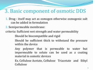 3. Basic component of osmotic DDS
1. Drug : itself may act as osmogen otherwise osmogenic salt
can be added in formulation
2. Semipermeable membrane:
criteria: Sufficient wet strength and water permeability
Should be biocompatible and rigid
Should be sufficient thick to withstand the pressure
within the device
Any polymer that is permeable to water but
impermeable to solute can be used as a coating
material in osmotic devices
Ex. Cellulose Acetate, Cellulose Triacetate and Ethyl
Cellulose
5
 