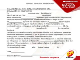 Formato l. Declaración del constructor
REGLAMENTO PARA REDES DE TELECOMUNICACIONES RITEL
DECLARACIÓN DEL CONSTRUCTOR
Yo ______________________mayor de edad y domiciliado en __________________
identificado con la C.C No.___________________expedida en _____________
en mi condición de _________________ (ingeniero), portador de la matrícula profesional,
certificado de inscripción profesional o certificado de matrícula (según el caso)
No.______________ , expedida por el Consejo Profesional __________ , declaro bajo la
gravedad del juramento, que la Instalación Interna de Telecomunicaciones cuya
construcción estuvo a mi cargo, la cual es de propiedad de ______________ , C.C. No.
__________o NIT___________________, ubicada en la_____________del municipio o
Distrito de ______________________
cumple con todos y cada uno de los requisitos establecidos en el Reglamento para Redes
Internas de Telecomunicaciones RITEL que le aplican, incluyendo los productos utilizados
en ella, para lo cual anexo copia de los respectivos certificados.
Así mismo declaro que atendí los lineamientos del diseño (cuando se requiera) efectuado
por el Ingeniero con matrícula profesional No. _______________ y que el alcance de la Red
Interna de Telecomunicaciones es el expresado en el plano de la red interna de
telecomunicaciones anexo.
En constancia se firma en _______ a los __ días del mes de ________ de __
Firma _______________
Dirección domicilio _____________
 