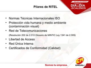 Pilares de RITEL
• Normas Técnicas Internacionales ISO
• Protección vida humana y medio ambiente
(contaminación visual)
• Red de Telecomunicaciones
(Resolución 202 de 2.010 Glosario de MINTIC Ley 1341 de 2.009)
• Libertad de Acceso
• Red Única Interna
• Certificados de Conformidad (Calidad)
 