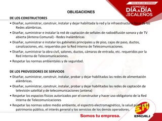 OBLIGACIONES
DE LOS CONSTRUCTORES
• Diseñar, suministrar, construir, instalar y dejar habilitada la red y la infraestructura física de las
Redes alámbricas.
• Diseñar, suministrar e instalar la red de captación de señales de radiodifusión sonora y de TV
abierta (Antena Comunal) - Redes Inalámbricas
• Diseñar, suministrar e instalar los gabinetes principales y de piso, cajas de paso, ductos,
canalizaciones, etc. requeridos por la Red interna de Telecomunicaciones.
• Diseñar, suministrar la obra civil, salones, ductos, cámaras de entrada, etc. requeridos por la
Red interna de Telecomunicaciones.
• Respetar las normas ambientales y de seguridad.
DE LOS PROVEEDORES DE SERVICIOS
• Diseñar, suministrar, construir, instalar, probar y dejar habilitadas las redes de alimentación
alámbricas.
• Diseñar, suministrar, construir, instalar, probar y dejar habilitadas las redes de captación de
televisión satelital y de telecomunicaciones (antena)
• Respetar los espacios físicos autorizados por el constructor y hacer uso obligatorio de la Red
interna de Telecomunicaciones
• Respetar las normas sobre medio ambiente, el espectro electromagnético, la salud pública, el
patrimonio público, el interés general y los servicios de los demás operadores.
 