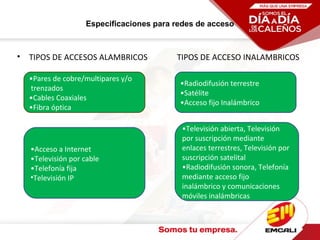 Especificaciones para redes de acceso
• TIPOS DE ACCESOS ALAMBRICOS TIPOS DE ACCESO INALAMBRICOS
•Radiodifusión terrestre
•Satélite
•Acceso fijo Inalámbrico
•Televisión abierta, Televisión
por suscripción mediante
enlaces terrestres, Televisión por
suscripción satelital
•Radiodifusión sonora, Telefonía
mediante acceso fijo
inalámbrico y comunicaciones
móviles inalámbricas
•Pares de cobre/multipares y/o
trenzados
•Cables Coaxiales
•Fibra óptica
•Acceso a Internet
•Televisión por cable
•Telefonía fija
•Televisión IP
 