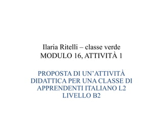 Ilaria Ritelli – classe verde
MODULO 16, ATTIVITÀ 1
PROPOSTA DI UN’ATTIVITÀ
DIDATTICA PER UNA CLASSE DI
APPRENDENTI ITALIANO L2
LIVELLO B2
 