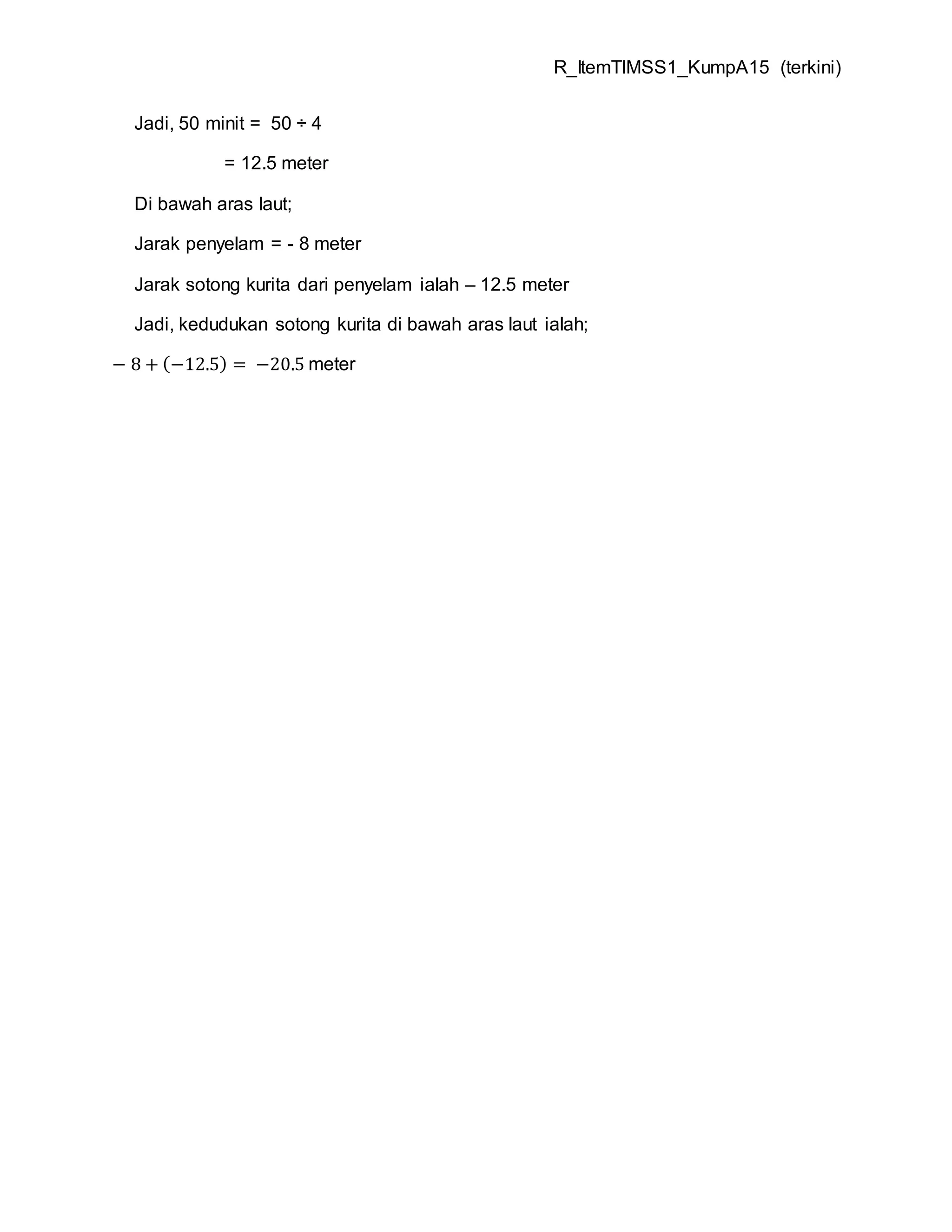 R_ItemTIMSS1_KumpA15 (terkini)
Jadi, 50 minit = 50 ÷ 4
= 12.5 meter
Di bawah aras laut;
Jarak penyelam = - 8 meter
Jarak sotong kurita dari penyelam ialah – 12.5 meter
Jadi, kedudukan sotong kurita di bawah aras laut ialah;
− 8 + (−12.5) = −20.5 meter
 