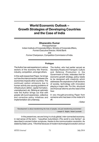 Prologue
RITES Journal 7.1 July2014
World Economic Outlook –
Growth Strategies of Developing Countries
and the Case of India
Dhanendra Kumar
PrincipalAdviser
Indian Institute of CorporateAffairs, Ministry of CorporateAffairs,
Former Executive Director, World Bank
and
Former Chairperson, Competition Commission of India.
TheAuthor has vast experience in various
sectors of the economy like finance,
industry, competition, amongst others.
In this well-researched Paper, he brings
out how the interconnection between the
economies impacts other countries. The
continued carbon emissions due to
human activity are causing problems of
infrastructure deficit, capital formation,
unemployment, etc. Striking an optimistic
note the Author brings out that with
greater all-round awareness, collective
and corrective policy initiatives and
implementation are underway.
The Author, who had earlier served as
Secretary Roads and Transport, Culture
and Defence Production in the
Government of India, reiterates that for
economic growth strategy, policy needs
to be designed with creativity which
addresses the aspirations of all sections
of society, technology with innovation
playing a major role. For this, structural
and financial reforms are the need of the
hour.
A very thought-provoking Paper from
someone who has been in the midst of it
all.
- Editor
“Development is about transforming the lives of people, not just transforming economies”.
- Joseph E. Stiglitz, Nobel Laureate
In the present era, we are living in a truly global, inter-connected economy,
in real sense of the term - “vasudhaiv kutumbkam (The world is one family)”- as
described in ancient Indian scriptures, thanks to the communication revolution. As
stated by Dalai Lama, “I find that because of modern technological evolution and our
 
