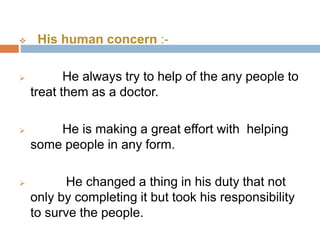  His human concern :- 
 He always try to help of the any people to 
treat them as a doctor. 
 He is making a great effort with helping 
some people in any form. 
 He changed a thing in his duty that not 
only by completing it but took his responsibility 
to surve the people. 
 