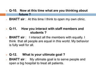  Q-10. Now at this time what are you thinking about 
future ? 
 BHATT sir : At this time I think to open my own clinic. 
 Q-11. How you interact with staff members and 
students ? 
 BHATT sir : I interact all the members with equally. I 
think that all people are equal in this world. My behavior 
is fully well for all. 
 Q-12. What is your ultimate goal ? 
 BHATT sir : My ultimate goal is to serve people and 
open a big hospital to treat all patients. 
 