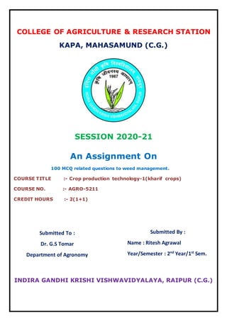 COLLEGE OF AGRICULTURE & RESEARCH STATION
KAPA, MAHASAMUND (C.G.)
SESSION 2020-21
An Assignment On
100 MCQ related questions to weed management.
COURSE TITLE :- Crop production technology-1(kharif crops)
COURSE NO. :- AGRO-5211
CREDIT HOURS :- 2(1+1)
INDIRA GANDHI KRISHI VISHWAVIDYALAYA, RAIPUR (C.G.)
Submitted To :
Dr. G.S Tomar
Department of Agronomy
Submitted By :
Name : Ritesh Agrawal
Year/Semester : 2nd
Year/1st
Sem.
 